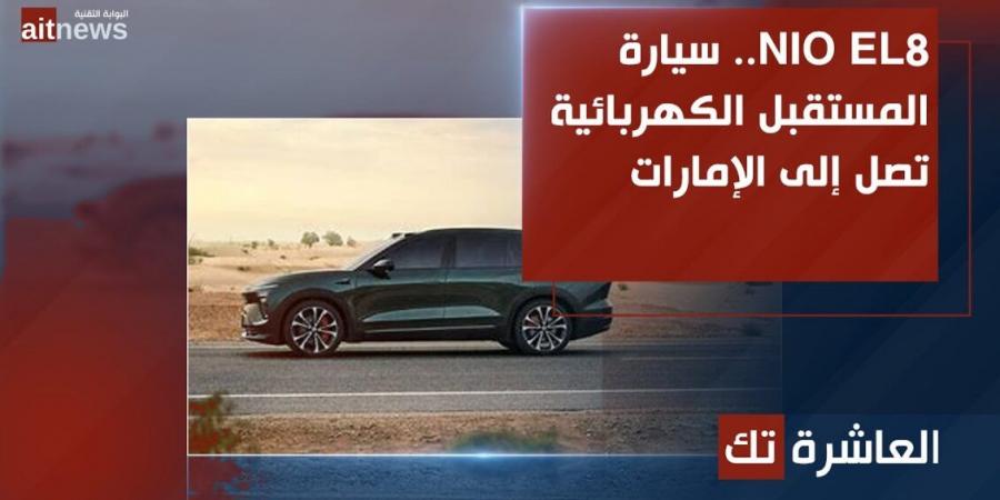 NIO EL8.. سيارة المستقبل الكهربائية تصل إلى الإمارات - جورنالك للتكنولوجيا